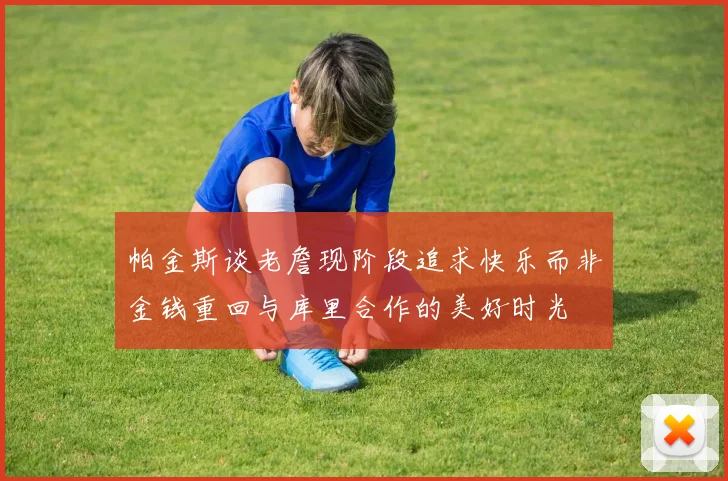 帕金斯谈老詹现阶段追求快乐而非金钱重回与库里合作的美好时光