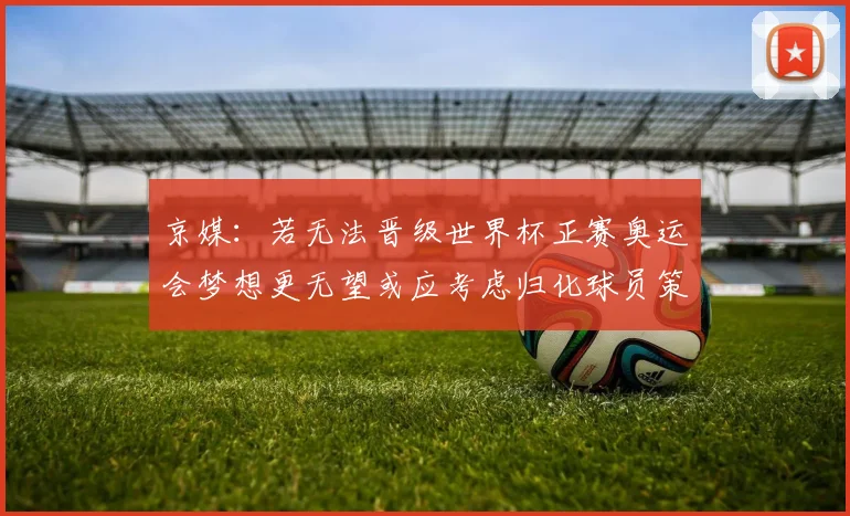 京媒：若无法晋级世界杯正赛奥运会梦想更无望或应考虑归化球员策略