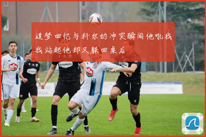 追梦回忆与科尔的冲突瞬间他吼我我站起他却又躲回桌后
