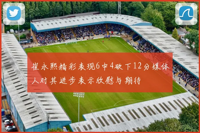 崔永熙精彩表现6中4砍下12分媒体人对其进步表示欣慰与期待