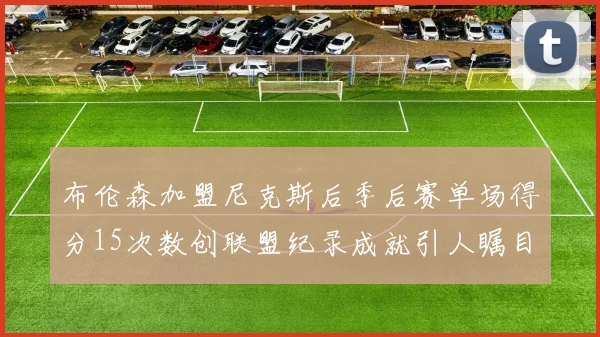 布伦森加盟尼克斯后季后赛单场得分15次数创联盟纪录成就引人瞩目