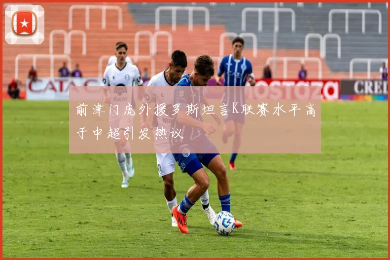 前津门虎外援罗斯坦言K联赛水平高于中超引发热议