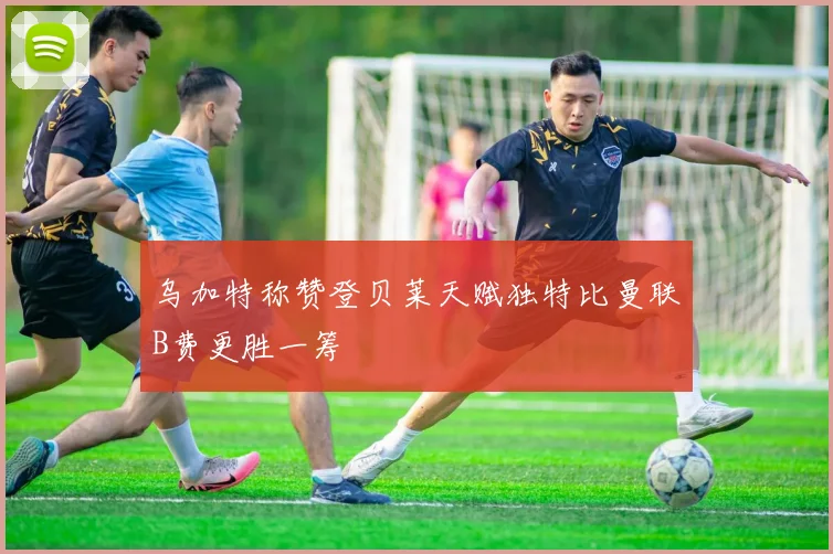 乌加特称赞登贝莱天赋独特比曼联B费更胜一筹