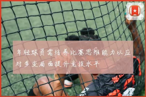 年轻球员需培养比赛思维能力以应对多变局面提升竞技水平