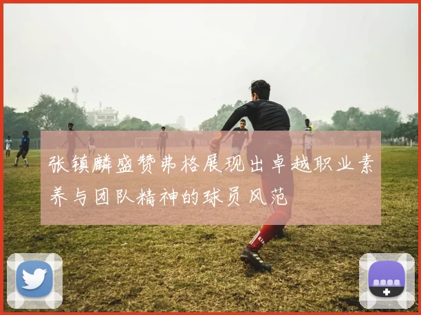 张镇麟盛赞弗格展现出卓越职业素养与团队精神的球员风范