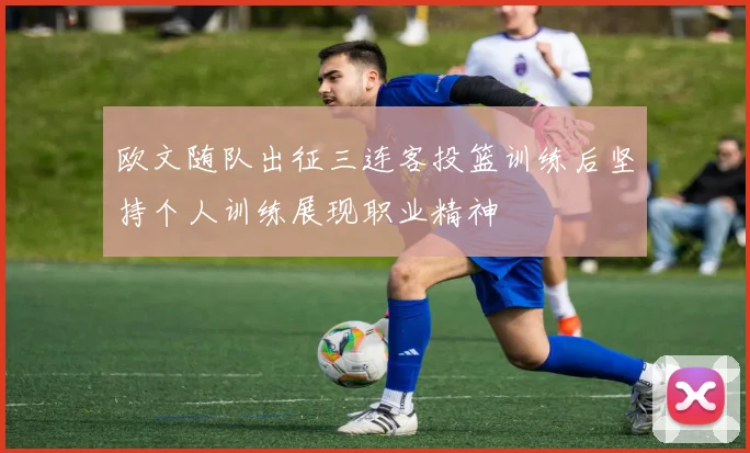 欧文随队出征三连客投篮训练后坚持个人训练展现职业精神
