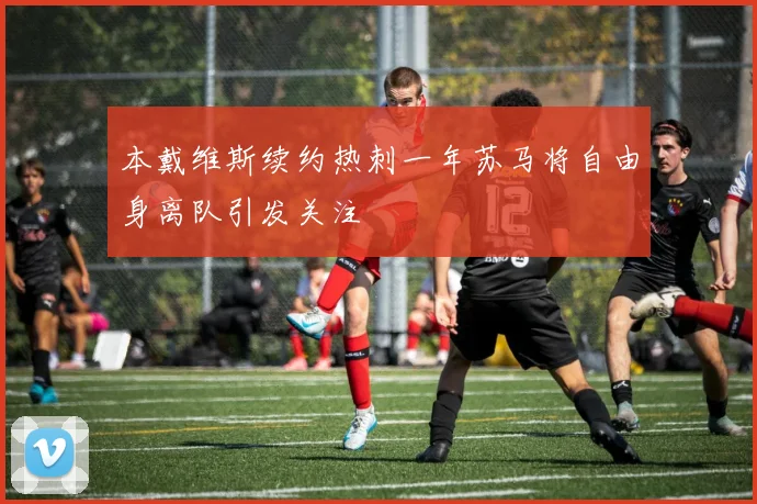 本戴维斯续约热刺一年苏马将自由身离队引发关注
