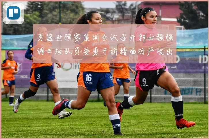 男篮世预赛集训会议召开郭士强强调年轻队员要勇于拼搏面对严峻出线形势
