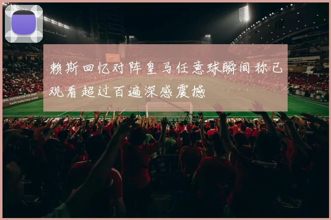 赖斯回忆对阵皇马任意球瞬间称已观看超过百遍深感震撼
