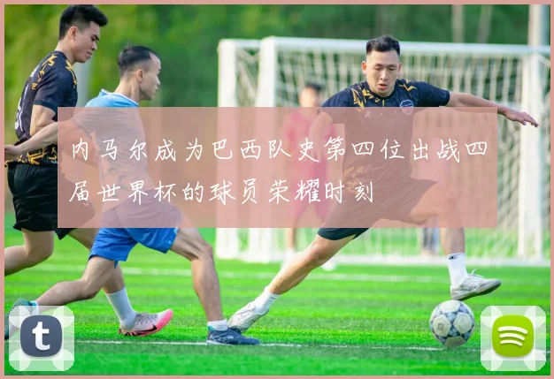 内马尔成为巴西队史第四位出战四届世界杯的球员荣耀时刻